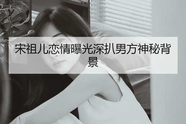 宋祖儿恋情曝光深扒男方神秘背景